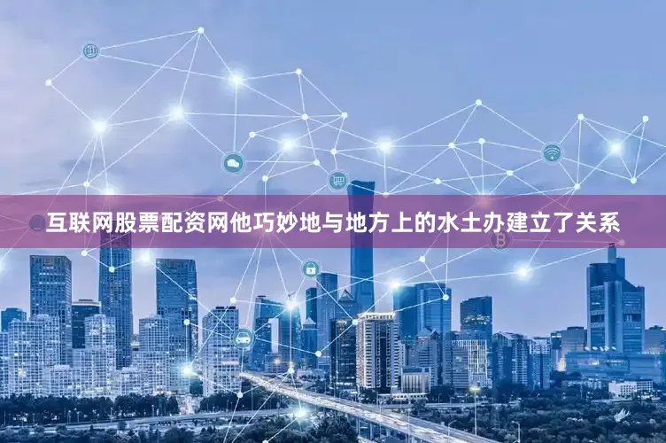 互联网股票配资网他巧妙地与地方上的水土办建立了关系
