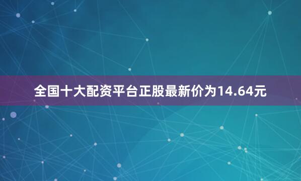 全国十大配资平台正股最新价为14.64元