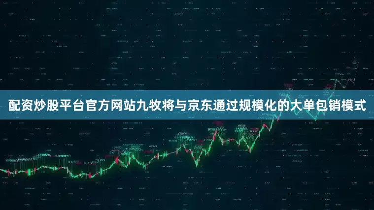 配资炒股平台官方网站九牧将与京东通过规模化的大单包销模式