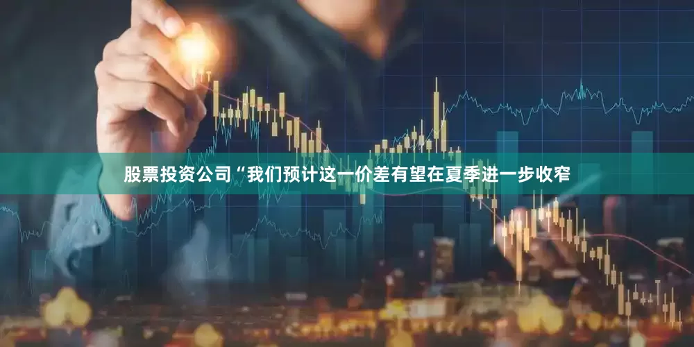股票投资公司　　“我们预计这一价差有望在夏季进一步收窄