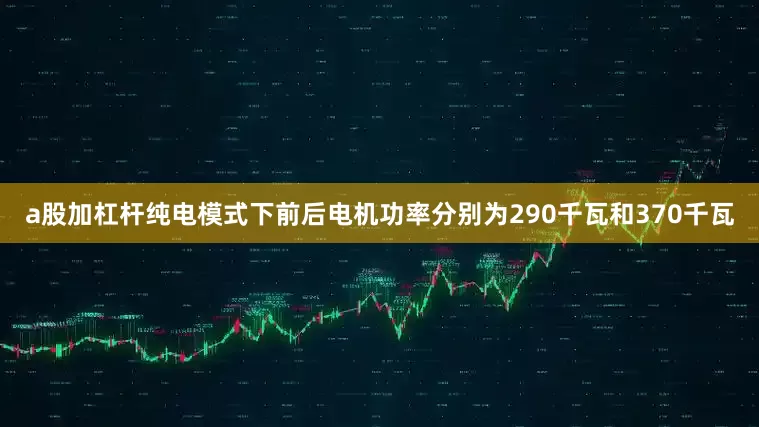 a股加杠杆纯电模式下前后电机功率分别为290千瓦和370千瓦