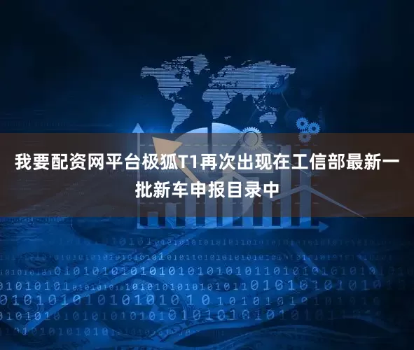 我要配资网平台极狐T1再次出现在工信部最新一批新车申报目录中