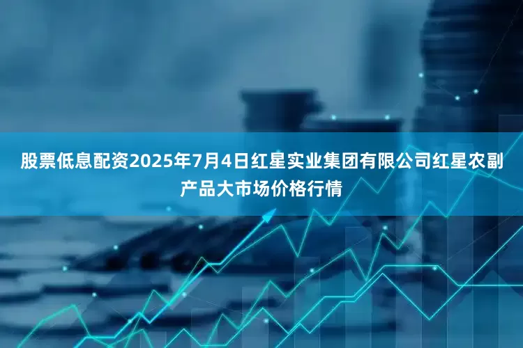 股票低息配资2025年7月4日红星实业集团有限公司红星农副产品大市场价格行情
