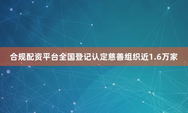 合规配资平台全国登记认定慈善组织近1.6万家