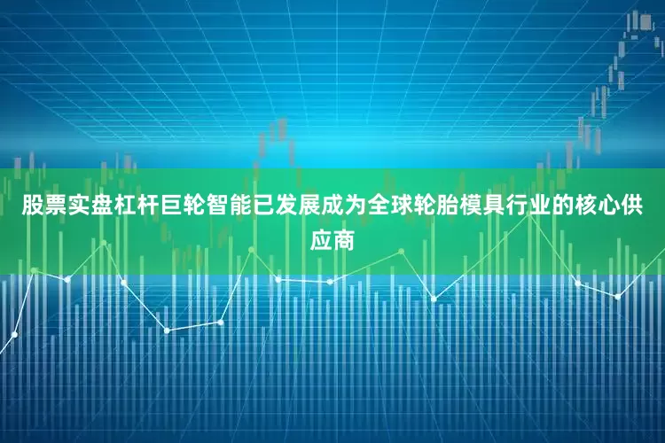 股票实盘杠杆巨轮智能已发展成为全球轮胎模具行业的核心供应商