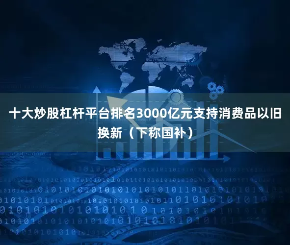 十大炒股杠杆平台排名3000亿元支持消费品以旧换新（下称国补）