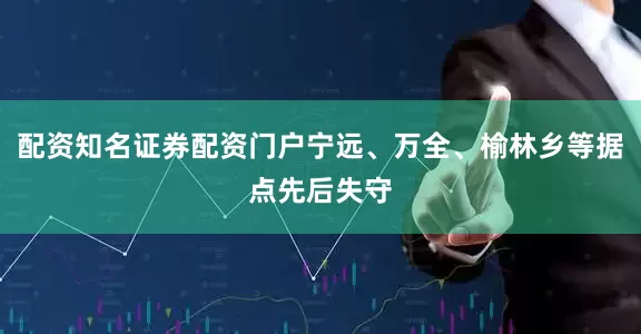 配资知名证券配资门户宁远、万全、榆林乡等据点先后失守