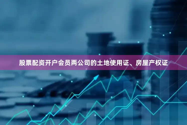 股票配资开户会员两公司的土地使用证、房屋产权证