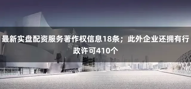 最新实盘配资服务著作权信息18条；此外企业还拥有行政许可410个