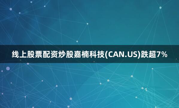 线上股票配资炒股嘉楠科技(CAN.US)跌超7%