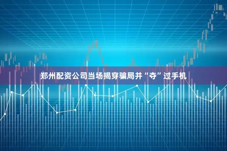 郑州配资公司当场揭穿骗局并“夺”过手机