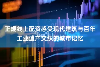 正规线上配资感受现代建筑与百年工业遗产交织的城市记忆