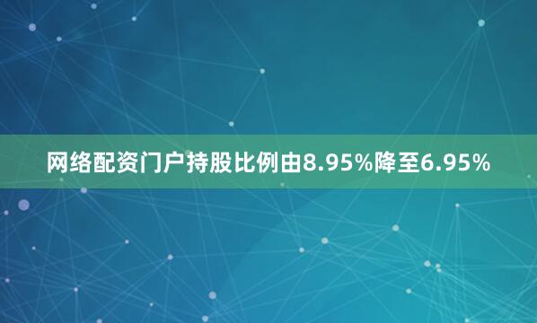 网络配资门户持股比例由8.95%降至6.95%