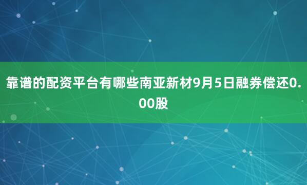 靠谱的配资平台有哪些南亚新材9月5日融券偿还0.00股