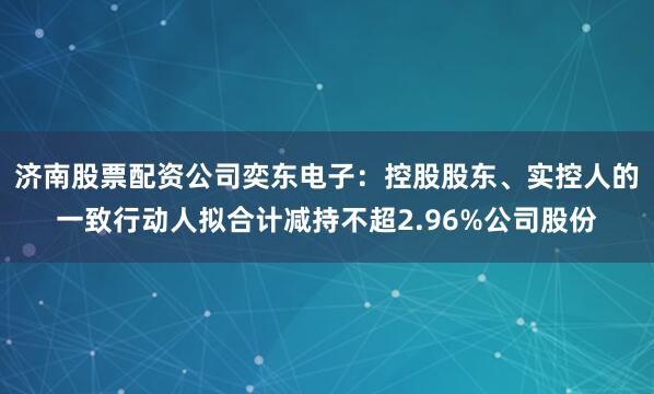济南股票配资公司奕东电子：控股股东、实控人的一致行动人拟合计减持不超2.96%公司股份