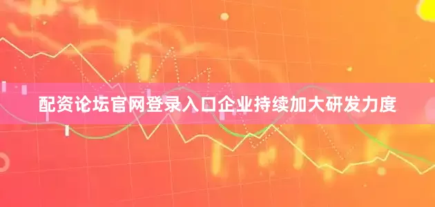 配资论坛官网登录入口企业持续加大研发力度