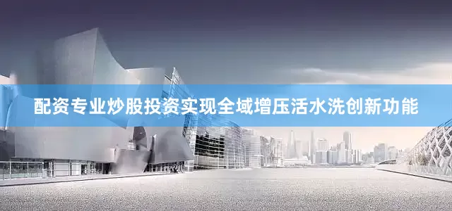 配资专业炒股投资实现全域增压活水洗创新功能