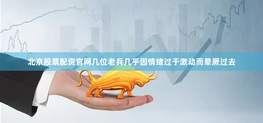北京股票配资官网几位老兵几乎因情绪过于激动而晕厥过去