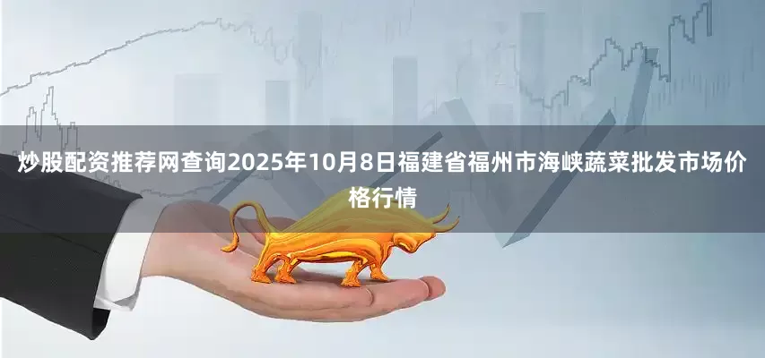 炒股配资推荐网查询2025年10月8日福建省福州市海峡蔬菜批发市场价格行情